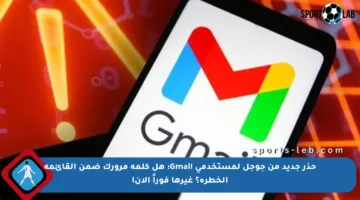 حذر جديد من جوجل لمستخدمي Gmail: هل كلمة مرورك ضمن القائمة الخطرة؟ غيرها فوراً الآن!